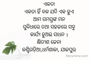 ଏକତା
ଏକତା ହିଁ ବଳ ଯଦି ଏକ ହୁଏ
ଆମ ସମସ୍ତଙ୍କ ମନ
ସୁବିଧାରେ ତଥା ସହଜରେ ସବୁ
କାର୍ଯ୍ୟ ହୁଅଇ ସାଧନ ।
କ୍ଷିତୀଶ ଜେନା
କଣ୍ଟିଗଡ଼ିଆ,ଧର୍ମଶାଳା, ଯାଜପୁର
