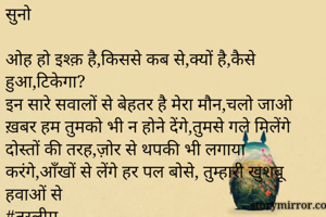 सुनो

ओह हो इश्क़ है,किससे कब से,क्यों है,कैसे हुआ,टिकेगा?
इन सारे सवालों से बेहतर है मेरा मौन,चलो जाओ ख़बर हम तुमको भी न होने देंगे,तुमसे गले मिलेंगे दोस्तों की तरह,ज़ोर से थपकी भी लगाया करंगे,आँखों से लेंगे हर पल बोसे, तुम्हारी खुशबू हवाओं से
#तस्लीम