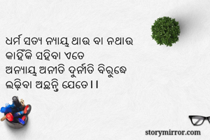 
ଧର୍ମ ସତ୍ୟ ନ୍ୟାୟ ଥାଉ ବା ନଥାଉ
କାହିଁକି ସହିବା ଏତେ
ଅନ୍ୟାୟ ଅନୀତି ଦୁର୍ନୀତି ବିରୁଦ୍ଧେ
ଲଢ଼ିବା ଅଛନ୍ତି ଯେତେ।।