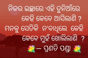ନିଜର ଇଚ୍ଛାରେ ଏହି ଦୁନିଆଁରେ
        କେହି କେବେ ଆସିଲାଣି ?
ମନକୁ ସେତିକି  ନ'ବାଧିଲେ  କେହି
          କେବେ ମୁହଁ ଖୋଲିଲାଣି  ?
           💐— ପ୍ରଣତି ପଣ୍ଡା 💐