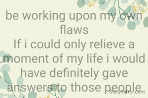 be working upon my own flaws
If i could only relieve a moment of my life i would have definitely gave answers to those people who took me wrong at one phase. I knew my weakness was only where i remained silent.If i could relieve a moment of my life i would have again cherished the times that i have spent with my grand parents. 
There is a sudden reflection of them still in my present life. Yes the