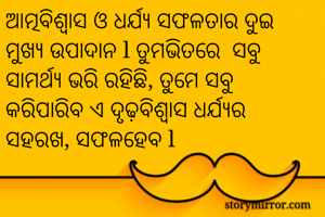ଆତ୍ମବିଶ୍ୱାସ ଓ ଧର୍ଯ୍ୟ ସଫଳତାର ଦୁଇ ମୁଖ୍ୟ ଉପାଦାନ l ତୁମଭିତରେ  ସବୁ ସାମର୍ଥ୍ୟ ଭରି ରହିଛି, ତୁମେ ସବୁ କରିପାରିବ ଏ ଦୃଢ଼ବିଶ୍ୱାସ ଧର୍ଯ୍ୟର ସହରଖ, ସଫଳହେବ l 