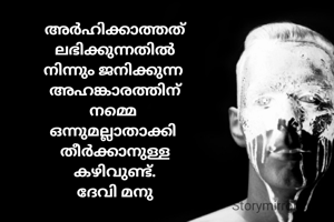 അർഹിക്കാത്തത്
ലഭിക്കുന്നതിൽ
നിന്നും ജനിക്കുന്ന 
അഹങ്കാരത്തിന്
നമ്മെ 
ഒന്നുമല്ലാതാക്കി 
തീർക്കാനുള്ള
കഴിവുണ്ട്.
ദേവി മനു