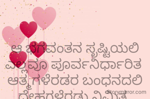 

ಆ ಭಗವಂತನ ಸೃಷ್ಟಿಯಲಿ ಎಲ್ಲವೂ ಪೂರ್ವನಿರ್ಧಾರಿತ 
ಆತ್ಮಗಳೆರಡರ ಬಂಧನದಲಿ ದೇಹಗಳೆರಡು ನಿಮಿತ್ತ 

✍️ರಮ್ಯಕೃಷ್ಣಪ್ರಭು
 ಮೂಡಬಿದರೆ