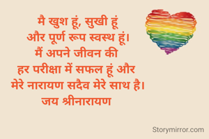 मै खुश हूं, सुखी हूं
और पूर्ण रूप स्वस्थ हूं।
मैं अपने जीवन की 
हर परीक्षा में सफल हूं और 
मेरे नारायण सदैव मेरे साथ है।
जय श्रीनारायण 

