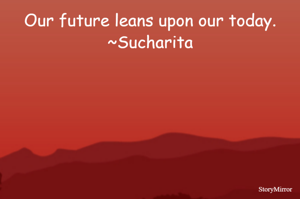 Our future leans upon our today.
~Sucharita