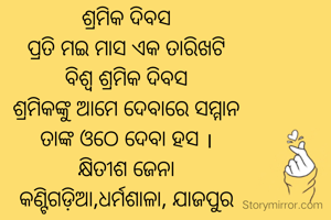 ଶ୍ରମିକ ଦିବସ
ପ୍ରତି ମଇ ମାସ ଏକ ତାରିଖଟି
ବିଶ୍ଵ ଶ୍ରମିକ ଦିବସ
ଶ୍ରମିକଙ୍କୁ ଆମେ ଦେବାରେ ସମ୍ମାନ
ତାଙ୍କ ଓଠେ ଦେବା ହସ ।
କ୍ଷିତୀଶ ଜେନା
କଣ୍ଟିଗଡ଼ିଆ,ଧର୍ମଶାଳା, ଯାଜପୁର
