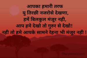 आपका हमारी तरफ
 यु तिरछी नजरोसे देखणा,
हमें बिलकुल मंजूर नही,
आप हमे देखो तो गुरुर से देखो! 
नही तो हमे आपके सामने रेहना भी मंजूर नही ! 
