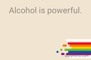 Alcohol is powerful.