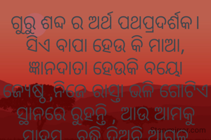 ଗୁରୁ ଶବ୍ଦ ର ଅର୍ଥ ପଥପ୍ରଦର୍ଶକ।
ସିଏ ବାପା ହେଉ କି ମାଆ,
ଜ୍ଞାନଦାତା ହେଉକି ବୟୋ ଜ୍ୟେଷ୍ଠ ,ନିଜେ ରାସ୍ତା ଭଳି ଗୋଟିଏ ସ୍ଥାନରେ ରୁହନ୍ତି , ଆଉ ଆମକୁ ସାହସ , ବୁଦ୍ଧି ଦିଅନ୍ତି ଆଗକୁ ବଢ଼ିବାକୁ।

