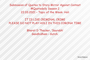 Submission of Quotes to Story Mirror Against Contest #Quotsdaily Season 2
22.03.2021 – Topic of the Week: Holi

IT IS LIKE CRIMINAL CRIME
PLEASE DO NOT PLAY HOLI IN THIS CORONA TIME

Bharat D Thacker, ‘Saurabh’
Gandhidham – Kutch.
