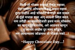 किती तो गोडवा शब्दात ऐकत राहावा,
चेहर्‍यावरचं ओघळणारं हसु पाहत राहावं.
तुला माहीत आहे चॉकलेट ते नाही करु शकत 
जे तुझे मधाळ शब्द अन् लाघवी स्मित करत.
पण तरीही आजच्या दिवशी हवयं मला चॉकलेट.
का म्हणून विचारतोय, अरे आठवन म्हणून
तु जानार आहेस दुर मला सोडून,
मग आपल्याला जोडनारा तो गोडवा नको...! 

~Happy Chocolate Day...!