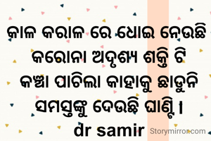 କାଳ କରାଳ ରେ ଧୋଇ ନେଉଛି 
କରୋନା ଅଦୃଶ୍ୟ ଶକ୍ତି ଟି
କଞ୍ଚା ପାଚିଲା କାହାକୁ ଛାଡୁନି
ସମସ୍ତଙ୍କୁ ଦେଉଛି ଘାଣ୍ଟି l
dr samir