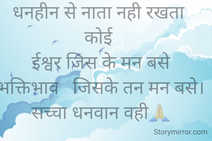 धनवान के सब  
धनहीन से नाता नही रखता 
कोई 
ईश्वर जिस के मन बसे
भक्तिभाव   जिसके तन मन बसे। सच्चा धनवान वही🙏