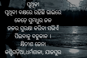 ପୃଥିବୀ
ପୃଥିବୀ ବକ୍ଷରେ ରହିଛି ଭାଇରେ
କେଡ଼େ ସୁମଧୁର ଜଳ
ଜଳର ସୁରକ୍ଷା କରିବା ସଭିଏଁ
ପିଇବାକୁ ବହୁକାଳ ।
କ୍ଷିତୀଶ ଜେନା
କଣ୍ଟିଗଡ଼ିଆ,ଧର୍ମଶାଳା, ଯାଜପୁର