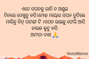 ଏତେ ସପନକୁ ରାତି ନ ଅଣ୍ଟଇ
ଦିନରେ ଦେଖୁଚୁ ବସି।ମୋହ ମାୟାର ସପନ ତୁଟିଲେ  ମାରିବୁ ଚିତ୍ ପଟାଙ୍ଗ ଟି ।ସପନ ରାଇଜୁ ଫେରି ଆସି ଚାଉଳ କୁଟୁ ବସି
ଅମୀତା ଦାଶ 🙏
