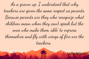 As a grown up, I understood that why teachers are given the same respect as parents. 
Because parents are they who recognize what children mean when they can't speak but the ones who make them 'able' to express themselves and fly with wings of fire are the teachers. 