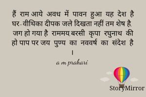 हैं  राम आये  अवध  में  पावन  हुआ  यह  देश  है
घर-वीथिका दीपक जले दिखता नहीं तम शेष है, 
जग हो गया है  राममय,बरसी  कृपा  रघुनाथ  की
हो पाप पर जय  पुण्य  का  नववर्ष  का  संदेश  है। 
a m prahari 

