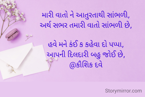 

મારી વાતો ને આતુરતાથી સાંભળી,
અર્થ સભર તમારી વાતો સાંભળી છે,

હવે મને કંઈ ક કહેવા દો પપ્પા,
આપની દિલદારી બહુ જોઈ છે,
@કૌશિક દવે


