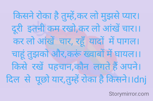 किसने रोका है तुम्हें,कर लो मुझसे प्यार।
दूरी  इतनी कम रखो,कर लो आंखें चार।।
कर लो आंखें  चार, रहूॅं  यादों  में पागल।
चाहूं तुझको और,करूं ख्वाबों में घायल।।
किसे  रखें  पहचान,कौन  लगते हैं अपने।
दिल  से  पूछो यार,तुम्हें रोका है किसने।।dnj
