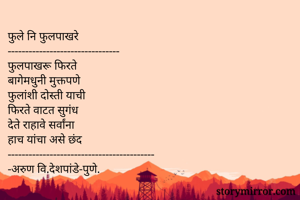 फुले नि फुलपाखरे
--------------------------------
फुलपाखरू फिरते
बागेमधुनी मुक्तपणे
फुलांशी दोस्ती याची
फिरते वाटत सुगंध
देते राहावे सर्वांना
हाच यांचा असे छंद
------------------------------------------
-अरुण वि.देशपांडे-पुणे.