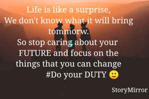 Life is like a surprise,
We don't know what it will bring tommorw.
So stop caring about your 
FUTURE and focus on the
things that you can change
             #Do your DUTY 🙂