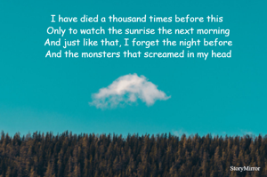 I have died a thousand times before this 
Only to watch the sunrise the next morning
And just like that, I forget the night before
And the monsters that screamed in my head
