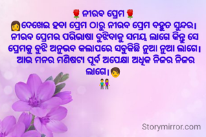 🌹ନୀରବ ପ୍ରେମ🌹 
👩ଦେଖେଇ ହବା ପ୍ରେମ ଠାରୁ ନୀରବ ପ୍ରେମ ବହୁତ ସୁନ୍ଦର। 
ନୀରବ ପ୍ରେମର ପରିଭାଷା ବୁଝିବାକୁ ସମୟ ଲାଗେ କିନ୍ତୁ ସେ ପ୍ରେମକୁ ବୁଝି ଅନୁଭବ କଲାପରେ ସବୁକିଛି ନୁଆ ନୁଆ ଲାଗେ।
 ଆଉ ମନର ମଣିଷଟା ପୂର୍ବ ଅପେକ୍ଷା ଅଧିକ ନିଜର ନିଜର ଲାଗେ।🧑 
👫