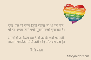 एक  पल भी रहना जिसे गंवारा  ना था मेरे बिन,
वो हर  लम्हा जाने क्यों  मुझसे नजरें चुरा रहा है।

आंखों में जो दिख रहा है वो उसके लबों पर नहीं,
मानो उसके दिल में मैं नहीं कोई और बस रहा है।

मिली साहा