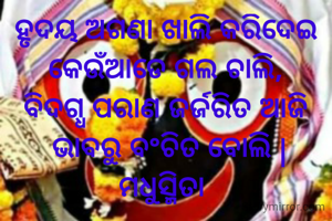 ହୃଦୟ ଅଗଣା ଖାଲି କରିଦେଇ
କେଉଁଆଡେ ଗଲ ଚାଲି,
ବିଦଗ୍ଧ ପରାଣ ଜର୍ଜରିତ ଆଜି
 ଭାବରୁ ବଂଚିତ ବୋଲି |
ମଧୁସ୍ମିତା 