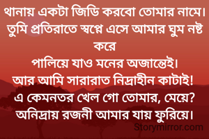 থানায় একটা জিডি করবো তোমার নামে।
তুমি প্রতিরাতে স্বপ্নে এসে আমার ঘুম নষ্ট করে
পালিয়ে যাও মনের অজান্তেই।
আর আমি সারারাত নিদ্রাহীন কাটাই! 
এ কেমনতর খেল গো তোমার, মেয়ে?
অনিদ্রায় রজনী আমার যায় ফুরিয়ে।