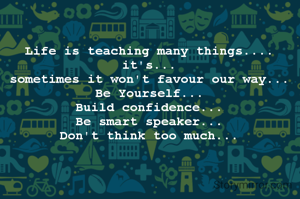 Life is teaching many things.... 
it's... 
sometimes it won't favour our way... 
Be Yourself... 
Build confidence... 
Be smart speaker... 
Don't think too much... 