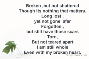 Broken ,but not shattered
Though its nothing that matters.
Long lost ,
yet not gone  afar
Forgotten ,
but still have those scars
Torn,
But not teared apart
I am still whole
Even with my broken heart.
