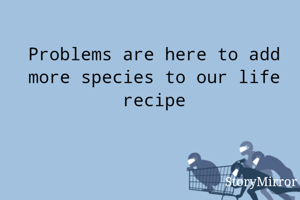Problems are here to add more species to our life recipe