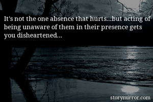 It's not the one absence that hurts...but acting of being unaware of them in their presence gets you disheartened...