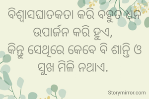 ବିଶ୍ଵାସଘାତକତା କରି ବହୁତ ଧନ ଉପାର୍ଜନ କରି ହୁଏ, 
କିନ୍ତୁ ସେଥିରେ କେବେ ବି ଶାନ୍ତି ଓ ସୁଖ ମିଳି ନଥାଏ. 