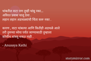 थांबतील वाटा पण तूम्ही थांबू नका...
अविरत प्रवास चालू ठेवा .
लहान लहान अडथळ्यांची चिंता करू नका .

कारण , वाटा थांबल्या आणि कितीही अडथळे आले
तरी तुमच्या ध्येया पर्यंत जाण्यासाठी तुम्हाला
कोणीच थांबवू शकत नाही .

- Anusaya Kathi
