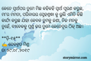 କେତେ ସ୍ୱାର୍ଥପର ତୁମେ ମିଛ କହିକହି ସ୍ୱାର୍ଥ ପୂରଣ କରୁଛ, ମା'ର ମମତା, ପରିବାରର ସ୍ନେହଶ୍ରଦ୍ଧା କୁ ଭୁଲି ଏମିତି କିଛି କାର୍ଯ୍ୟ କରୁଛ ଯାହା କେବଳ ତୁମକୁ ଜଣା, ନିଜ ମନକୁ ନୁହେଁ, ବୀବେକକୁ ପ୍ରଶ୍ନ କର ତୁମେ କେତେଦୂର ଠିକ୍ ଅଛ। 

**ଡ଼ି-୧୫**
✍ ଦେବବ୍ରତ ମିଶ୍ର
ତା ୨୯.୦୮.୨୦୧୯
