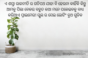 ଏ ଶସ୍ତା ରାଜନୀତି ର ଗତିପଥ ଯାହା ବି ହେଉନା କାହିଁକି କିନ୍ତୁ ଆମକୁ ପିଲା ବେଳର ବହୁତ କଥା ମନେ ପକେଇବକୁ ବାଧ୍ୟ କରିଥାଏ ପ୍ରାଇମେରୀ ସ୍କୁଲ ର ସେଇ ଭୋଟିଂ ବୁଥ ଗୁଡିକ