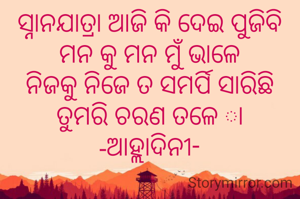 ସ୍ନାନଯାତ୍ରା ଆଜି କି ଦେଇ ପୁଜିବି
ମନ କୁ ମନ ମୁଁ ଭାଳେ
ନିଜକୁ ନିଜେ ତ ସମର୍ପି ସାରିଛି
ତୁମରି ଚରଣ ତଳେ ା
-ଆହ୍ଲାଦିନୀ-