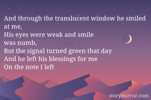 And through the translucent window he smiled at me,
His eyes were weak and smile 
was numb,
But the signal turned green that day
And he left his blessings for me
On the note I left
