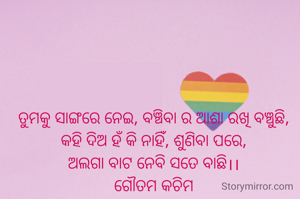 ତୁମକୁ ସାଙ୍ଗରେ ନେଇ, ବଞ୍ଚିବା ର ଆଶା ରଖି ବଞ୍ଚୁଛି,
କହି ଦିଅ ହଁ କି ନାହିଁ, ଶୁଣିବା ପରେ,
ଅଲଗା ବାଟ ନେବି ସତେ ବାଛି।।
ଗୌତମ କଚିମ