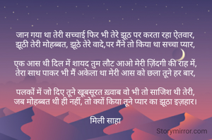 जान गया था तेरी सच्चाई फिर भी तेरे झूठ पर करता रहा ऐतवार,
झूठी तेरी मोहब्बत, झूठे तेरे वादे,पर मैंने तो किया था सच्चा प्यार,

एक आस थी दिल में शायद तुम लौट आओ मेरी ज़िंदगी की राह में,
तेरा साथ पाकर भी मैं अकेला था मेरी आस को छला तूने हर बार,

पलकों में जो दिए तूने खूबसूरत ख़्वाब वो भी तो साजिश थी तेरी,
जब मोहब्बत थी ही नहीं, तो क्यों किया तूने प्यार का झूठा इज़हार।

मिली साहा