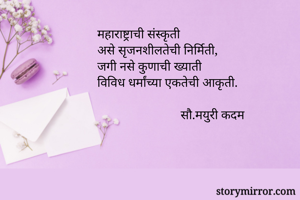 महाराष्ट्राची संस्कृती
असे सृजनशीलतेची निर्मिती,
जगी नसे कुणाची ख्याती
विविध धर्मांच्या एकतेची आकृती.

                          सौ.मयुरी कदम