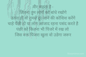 वीर कहता है -
जितना तुम लोगो को बांधे रखोगे
उतना ही वो तुमसे दूर जाने की कोशिश करेंगे
चाहे पँछी हो या लोग आजाद रहना पसंद करते है
पंछी को कितना भी पिंजरे में रख लो 
जिस वक्त पिंजरा खुला वो उडेगा जरूर