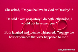 She asked, "Do you believe in God or Destiny".?

He said "Yes! absolutely I do both, otherwise, I would not have met you."

Both laughed and then he whispered, "You are the best experience that ever happened to me." 