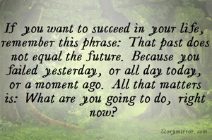 If you want to succeed in your life, remember this phrase: That past does not equal the future. Because you failed yesterday, or all day today, or a moment ago. All that matters is: What are you going to do, right now?