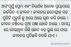 ଅସଂପୂର୍ଣ୍ଣ ପ୍ରେମ ଏବଂ ନିରର୍ଥକ ଅନେକ ପ୍ରୟାସରେ ଜର୍ଜରିତ ଏ ଜୀବନ । ଜୀବନର ହତୋତ୍ସାହ ସହ ପ୍ରତିଟି ମୁହୁର୍ତ୍ତ କୁ ଥରେ ଥରେ ଘୃଣା କରି ଚାଲେ । ଜୀବନ ବଞ୍ଚିବାର ନୂଆ ସଜ୍ଞା ଖୋଜି ଚାଲେ । ସମୟ ରେ ନେଇଥିବା କିଛି ଛୋଟ ବଡ଼ ଭୁଲ ରେ ସାରା ଜୀବନର ପ୍ରତିଛବି ବଦଳି ଯାଏ । 
