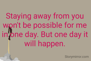 Staying away from you won't be possible for me in one day. But one day it will happen.