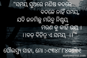 "ସମୟ ସୁଅରେ ମଣିଷ ବଦଳେ
                        ବଦଳେ ନାହିଁ ସମୟ, 
ଯଦି ଜନମିଛୁ ମରିବୁ ନିଶ୍ଚୟ
                         ମରଣ କୁ କାହିଁ ଭୟ ।
         ।।ବଡ଼ ବିଚିତ୍ର ଏ ସମୟ  ।। "

ପୌଲସ୍ତ୍ୟ ସାହା, ମୋ :-୯୩୪୮୮୪୦୬୧୧